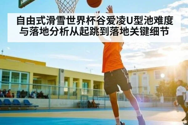 自由式滑雪世界杯谷爱凌U型池难度与落地分析从起跳到落地关键细节